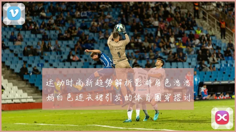 运动时尚新趋势解析影游角色浩浩妈白色连衣裙引发的体育圈穿搭讨论