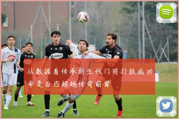 从数据看传承新生代门将扑救成功率是否已超越传奇前辈