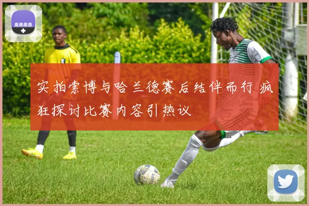 实拍索博与哈兰德赛后结伴而行 疯狂探讨比赛内容引热议