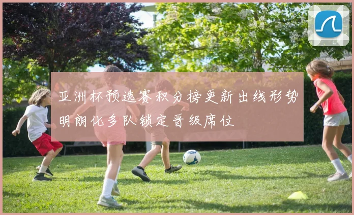 亚洲杯预选赛积分榜更新出线形势明朗化多队锁定晋级席位